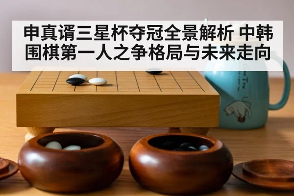 申真谞三星杯夺冠全景解析 中韩围棋第一人之争格局与未来走向（kaiyun）