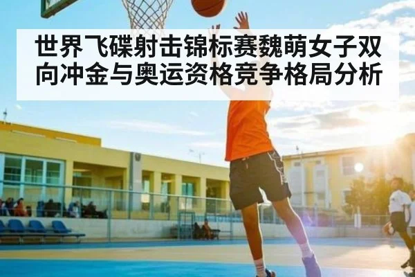 世界飞碟射击锦标赛魏萌女子双向冲金与奥运资格竞争格局分析 | kaiyun