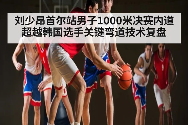 刘少昂首尔站男子1000米决赛内道超越韩国选手关键弯道技术复盘